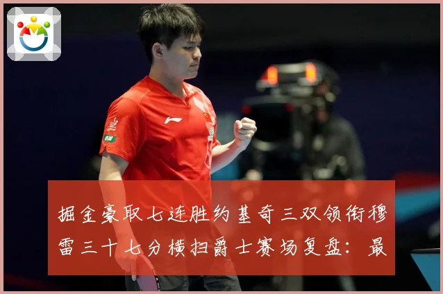 掘金豪取七连胜约基奇三双领衔穆雷三十七分横扫爵士赛场复盘：最新赛事动态与深度分析