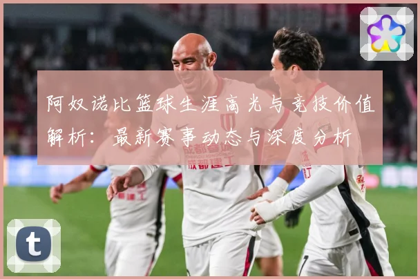 阿奴诺比篮球生涯高光与竞技价值解析：最新赛事动态与深度分析