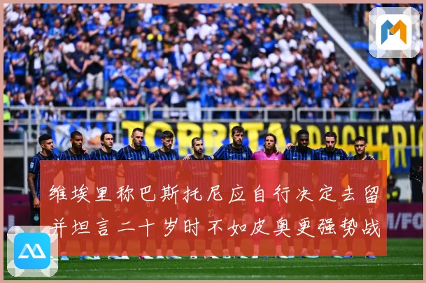 维埃里称巴斯托尼应自行决定去留并坦言二十岁时不如皮奥更强势战术观察：最新赛事动态与深度分析