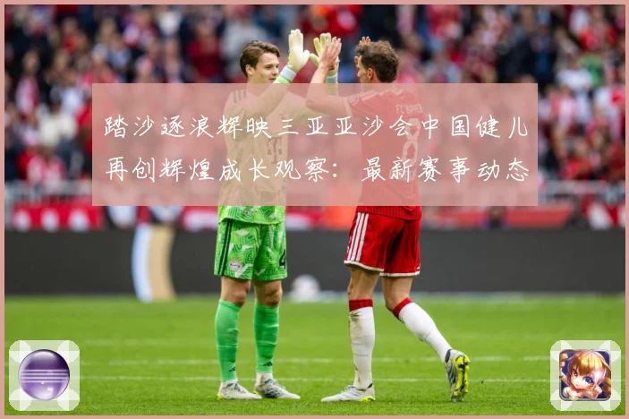 踏沙逐浪辉映三亚亚沙会中国健儿再创辉煌成长观察：最新赛事动态与深度分析