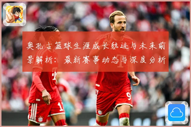 奥孔古篮球生涯成长轨迹与未来前景解析：最新赛事动态与深度分析