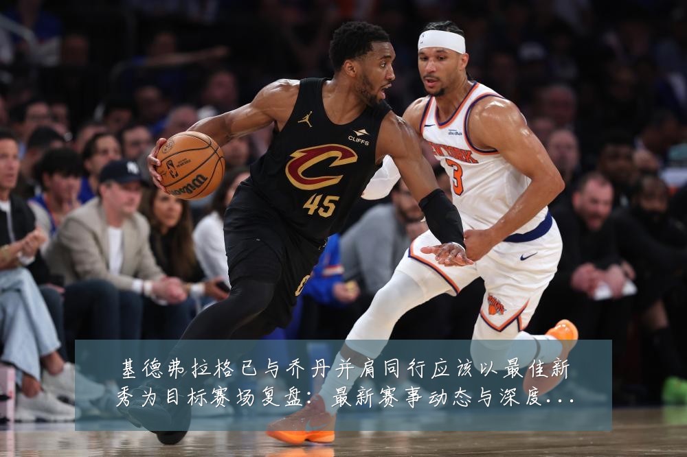 基德弗拉格已与乔丹并肩同行应该以最佳新秀为目标赛场复盘:最新赛事动态与深度分析
