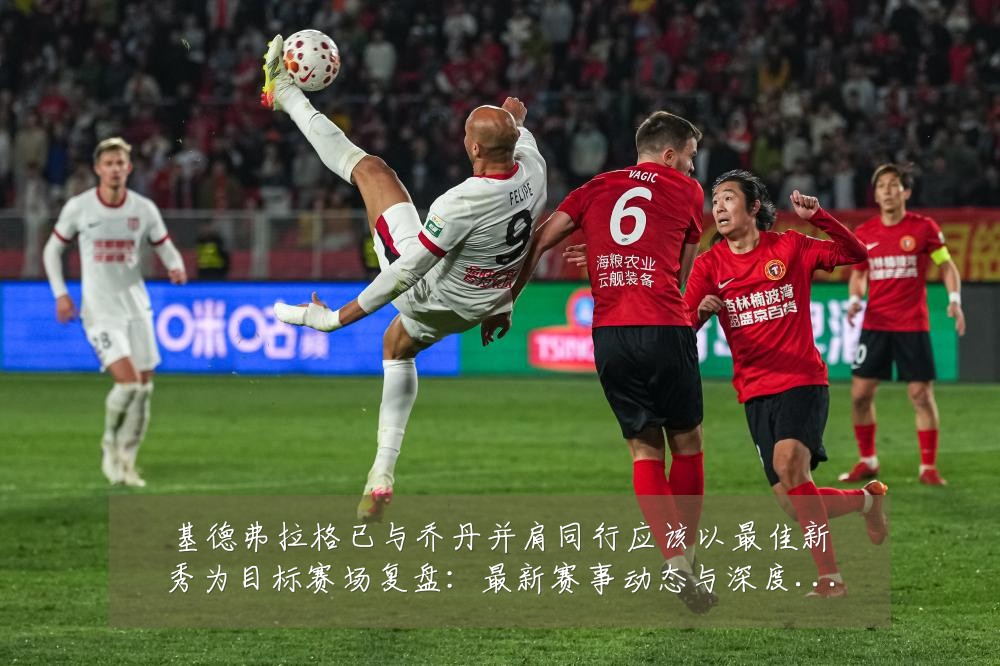 基德弗拉格已与乔丹并肩同行应该以最佳新秀为目标赛场复盘:最新赛事动态与深度分析