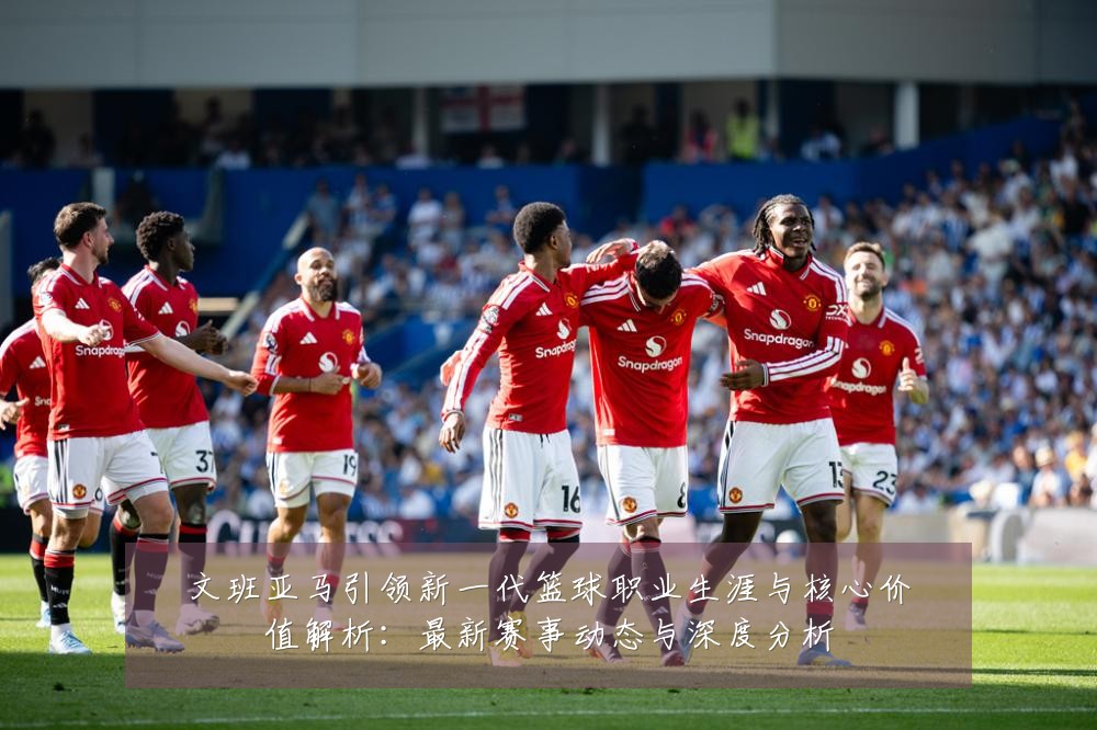 文班亚马引领新一代篮球职业生涯与核心价值解析:最新赛事动态与深度分析